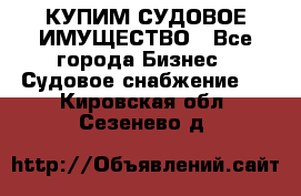 КУПИМ СУДОВОЕ ИМУЩЕСТВО - Все города Бизнес » Судовое снабжение   . Кировская обл.,Сезенево д.